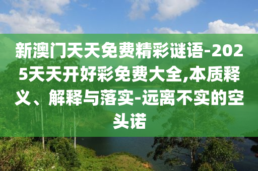 新澳門天天免費精彩謎語-2025天天開好彩免費大全,本質釋義、解釋與落實-遠離不實的空頭諾